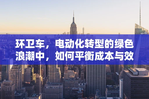 环卫车，电动化转型的绿色浪潮中，如何平衡成本与效率？
