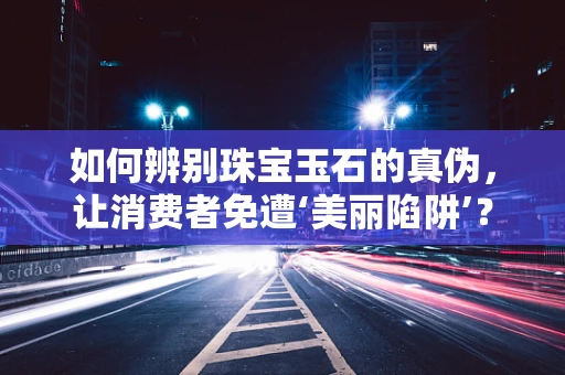 如何辨别珠宝玉石的真伪，让消费者免遭‘美丽陷阱’？