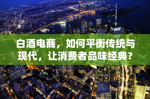 白酒电商，如何平衡传统与现代，让消费者品味经典？