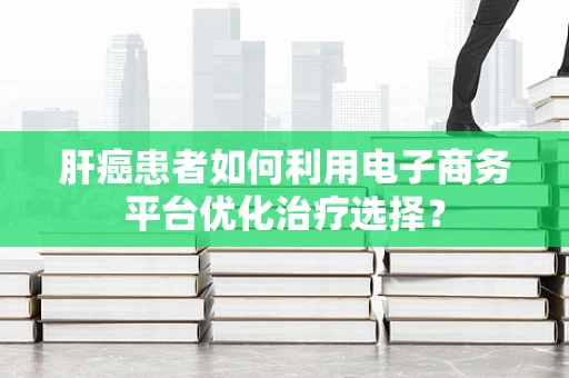 肝癌患者如何利用电子商务平台优化治疗选择？