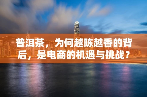 普洱茶，为何越陈越香的背后，是电商的机遇与挑战？