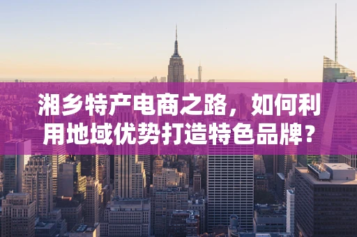 湘乡特产电商之路，如何利用地域优势打造特色品牌？