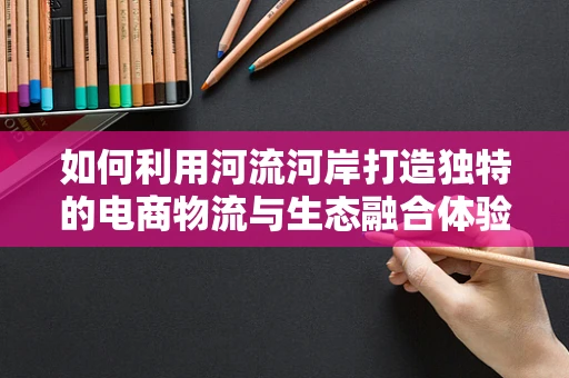 如何利用河流河岸打造独特的电商物流与生态融合体验？