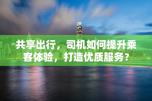 共享出行，司机如何提升乘客体验，打造优质服务？
