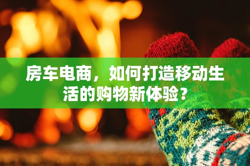 房车电商，如何打造移动生活的购物新体验？