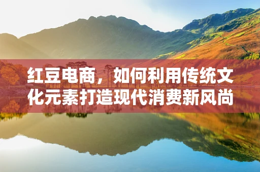 红豆电商，如何利用传统文化元素打造现代消费新风尚？