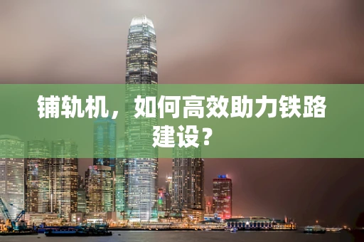 铺轨机，如何高效助力铁路建设？