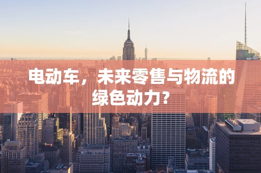 电动车，未来零售与物流的绿色动力？