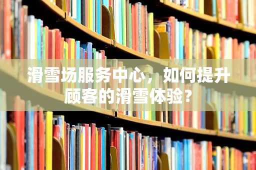 滑雪场服务中心，如何提升顾客的滑雪体验？