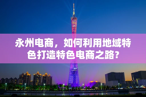 永州电商，如何利用地域特色打造特色电商之路？