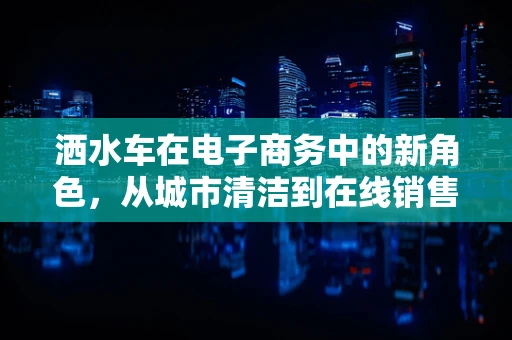 洒水车在电子商务中的新角色，从城市清洁到在线销售的新宠？