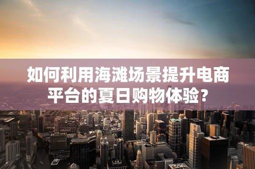 如何利用海滩场景提升电商平台的夏日购物体验？