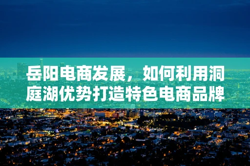 岳阳电商发展，如何利用洞庭湖优势打造特色电商品牌？