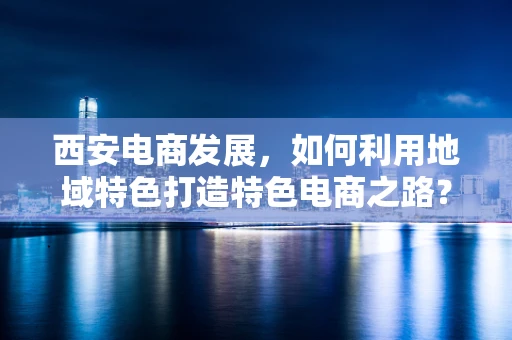 西安电商发展，如何利用地域特色打造特色电商之路？