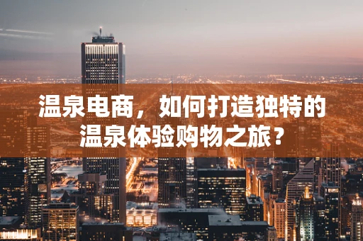 温泉电商，如何打造独特的温泉体验购物之旅？