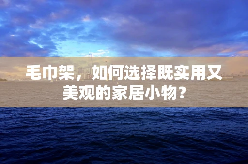 毛巾架，如何选择既实用又美观的家居小物？