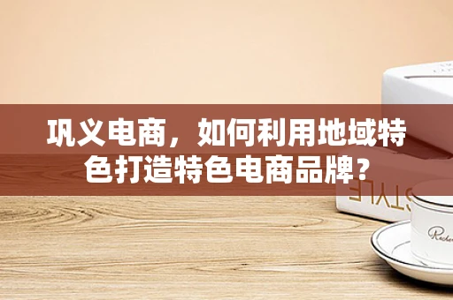 巩义电商，如何利用地域特色打造特色电商品牌？