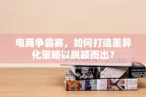 电商争霸赛，如何打造差异化策略以脱颖而出？