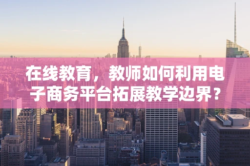 在线教育，教师如何利用电子商务平台拓展教学边界？