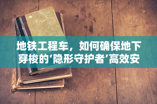 地铁工程车，如何确保地下穿梭的‘隐形守护者’高效安全？