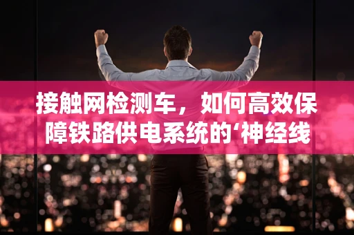 接触网检测车，如何高效保障铁路供电系统的‘神经线’？