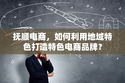 抚顺电商，如何利用地域特色打造特色电商品牌？