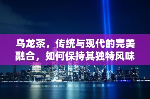 乌龙茶，传统与现代的完美融合，如何保持其独特风味？