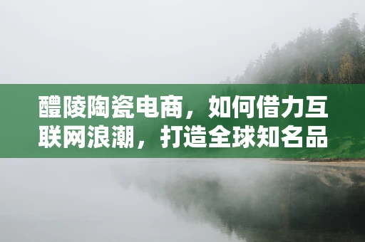 醴陵陶瓷电商，如何借力互联网浪潮，打造全球知名品牌？