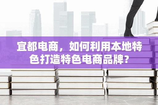 宜都电商，如何利用本地特色打造特色电商品牌？