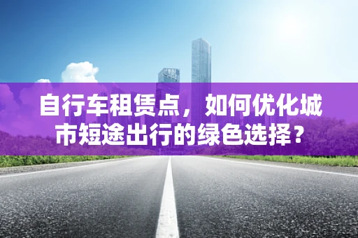 自行车租赁点，如何优化城市短途出行的绿色选择？