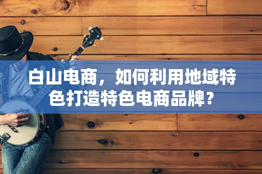 白山电商，如何利用地域特色打造特色电商品牌？