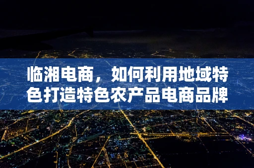 临湘电商，如何利用地域特色打造特色农产品电商品牌？