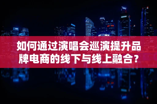 如何通过演唱会巡演提升品牌电商的线下与线上融合？