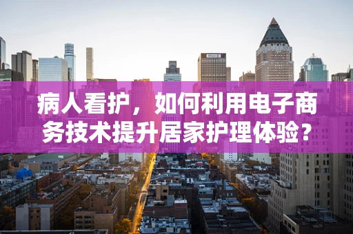 病人看护，如何利用电子商务技术提升居家护理体验？