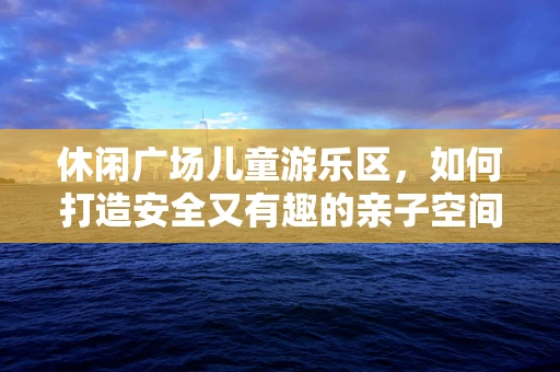 休闲广场儿童游乐区，如何打造安全又有趣的亲子空间？