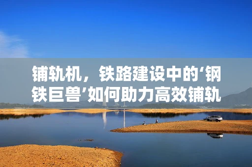 铺轨机，铁路建设中的‘钢铁巨兽’如何助力高效铺轨？