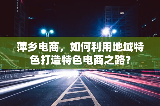 萍乡电商，如何利用地域特色打造特色电商之路？