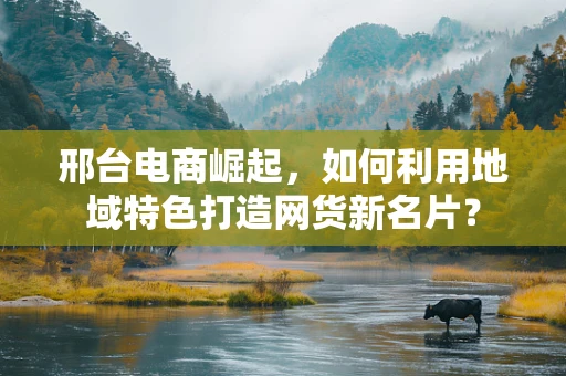 邢台电商崛起，如何利用地域特色打造网货新名片？