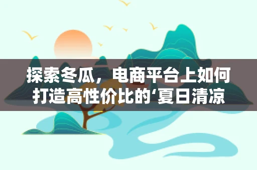 探索冬瓜，电商平台上如何打造高性价比的‘夏日清凉’爆款？