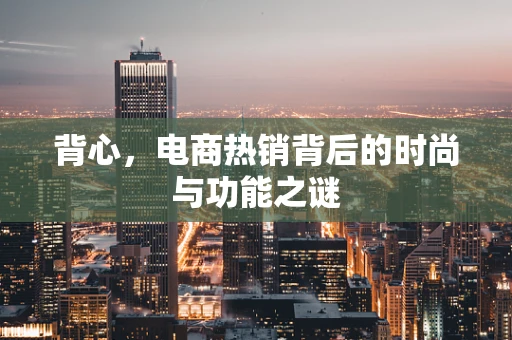 背心，电商热销背后的时尚与功能之谜