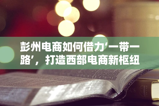 彭州电商如何借力‘一带一路’，打造西部电商新枢纽？