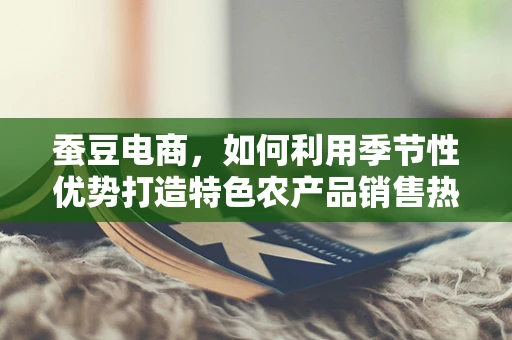 蚕豆电商，如何利用季节性优势打造特色农产品销售热潮？