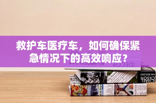 救护车医疗车，如何确保紧急情况下的高效响应？