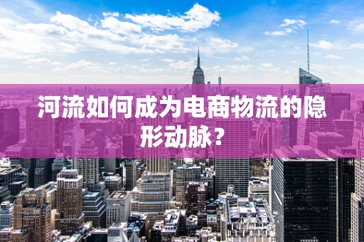 河流如何成为电商物流的隐形动脉？