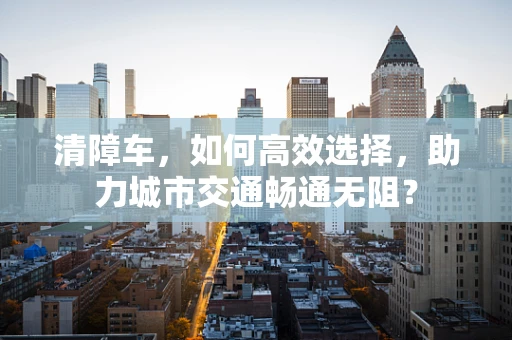 清障车，如何高效选择，助力城市交通畅通无阻？