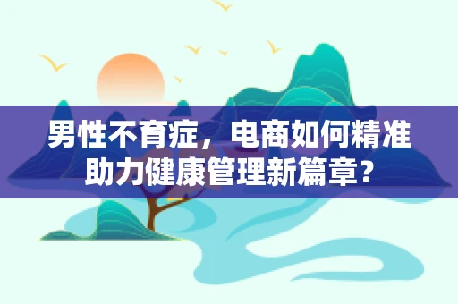 男性不育症，电商如何精准助力健康管理新篇章？