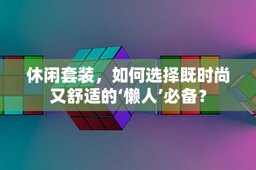休闲套装，如何选择既时尚又舒适的‘懒人’必备？