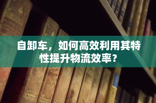 自卸车，如何高效利用其特性提升物流效率？