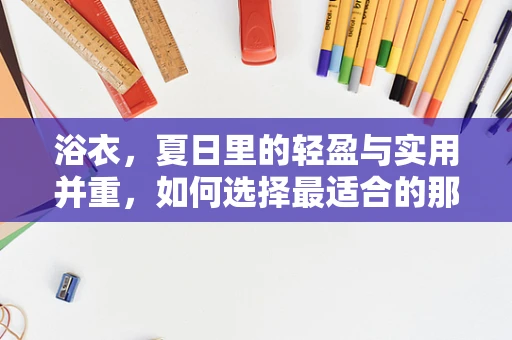 浴衣，夏日里的轻盈与实用并重，如何选择最适合的那一款？