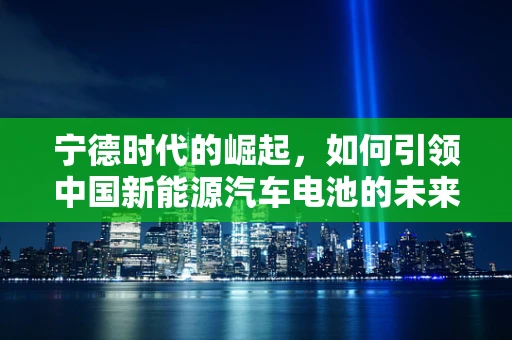 宁德时代的崛起，如何引领中国新能源汽车电池的未来？